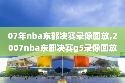 07年nba东部决赛录像回放,2007nba东部决赛g5录像回放