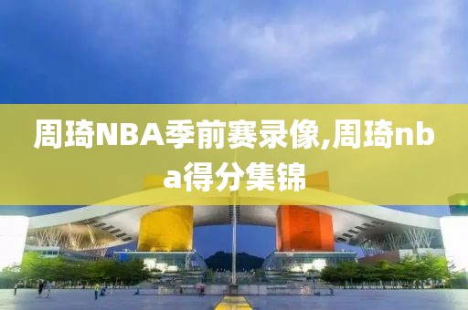 周琦NBA季前赛录像,周琦nba得分集锦