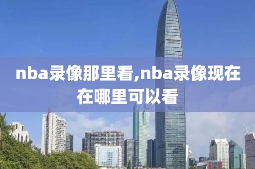 nba录像那里看,nba录像现在在哪里可以看