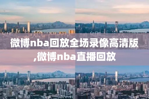 微博nba回放全场录像高清版,微博nba直播回放