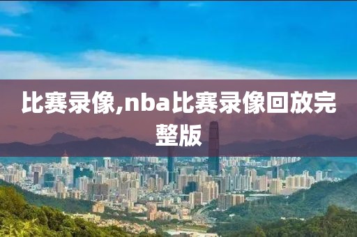 比赛录像,nba比赛录像回放完整版