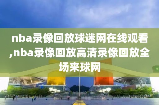 nba录像回放球迷网在线观看,nba录像回放高清录像回放全场来球网