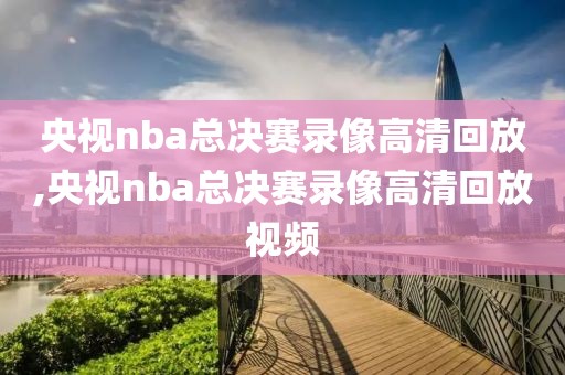 央视nba总决赛录像高清回放,央视nba总决赛录像高清回放视频