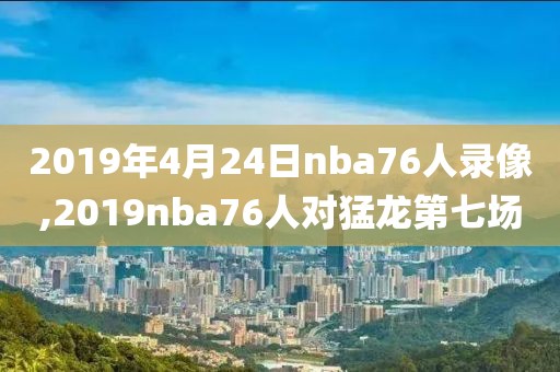 2019年4月24日nba76人录像,2019nba76人对猛龙第七场