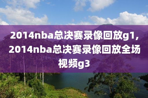 2014nba总决赛录像回放g1,2014nba总决赛录像回放全场视频g3