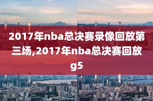 2017年nba总决赛录像回放第三场,2017年nba总决赛回放g5