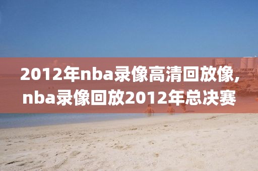 2012年nba录像高清回放像,nba录像回放2012年总决赛