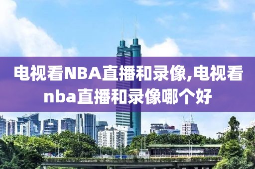 电视看NBA直播和录像,电视看nba直播和录像哪个好