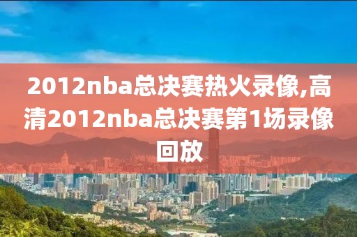 2012nba总决赛热火录像,高清2012nba总决赛第1场录像回放