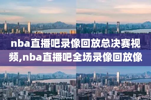 nba直播吧录像回放总决赛视频,nba直播吧全场录像回放像