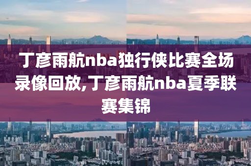 丁彦雨航nba独行侠比赛全场录像回放,丁彦雨航nba夏季联赛集锦