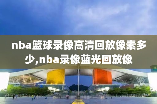 nba篮球录像高清回放像素多少,nba录像蓝光回放像