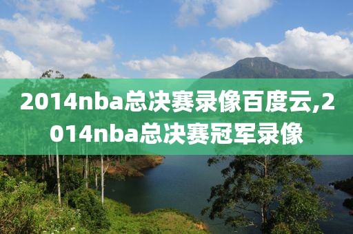 2014nba总决赛录像百度云,2014nba总决赛冠军录像