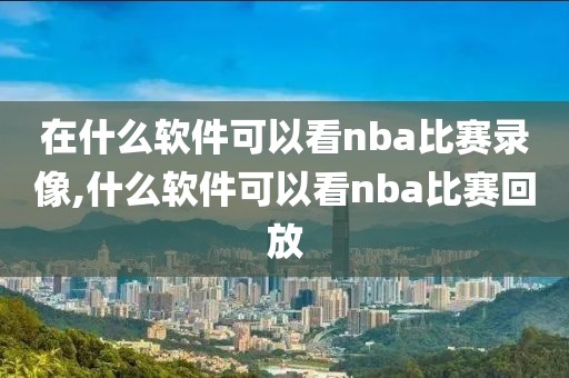 在什么软件可以看nba比赛录像,什么软件可以看nba比赛回放