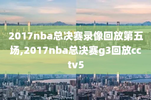 2017nba总决赛录像回放第五场,2017nba总决赛g3回放cctv5