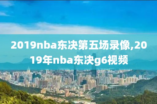 2019nba东决第五场录像,2019年nba东决g6视频