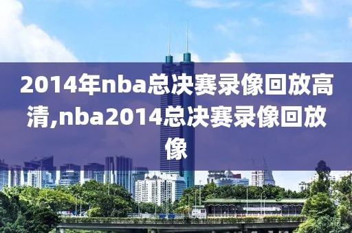 2014年nba总决赛录像回放高清,nba2014总决赛录像回放像