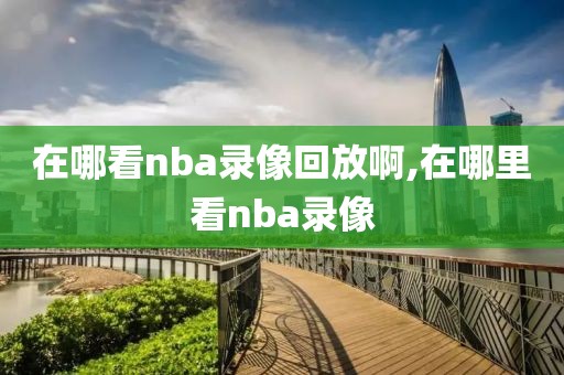 在哪看nba录像回放啊,在哪里看nba录像