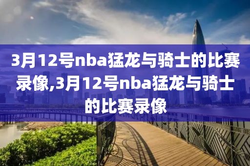 3月12号nba猛龙与骑士的比赛录像,3月12号nba猛龙与骑士的比赛录像