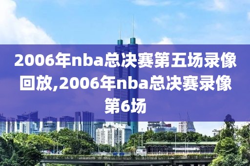 2006年nba总决赛第五场录像回放,2006年nba总决赛录像第6场