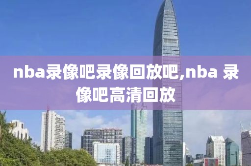 nba录像吧录像回放吧,nba 录像吧高清回放