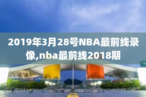 2019年3月28号NBA最前线录像,nba最前线2018期