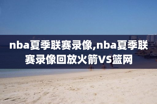 nba夏季联赛录像,nba夏季联赛录像回放火箭VS篮网