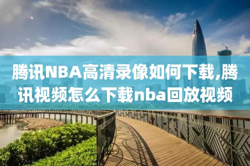 腾讯NBA高清录像如何下载,腾讯视频怎么下载nba回放视频