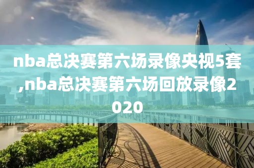 nba总决赛第六场录像央视5套,nba总决赛第六场回放录像2020