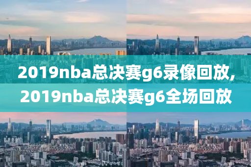 2019nba总决赛g6录像回放,2019nba总决赛g6全场回放