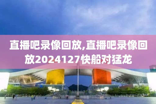 直播吧录像回放,直播吧录像回放2024127快船对猛龙