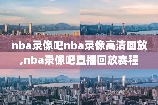 nba录像吧nba录像高清回放,nba录像吧直播回放赛程