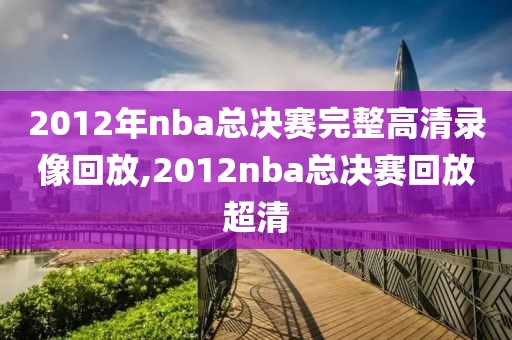 2012年nba总决赛完整高清录像回放,2012nba总决赛回放超清