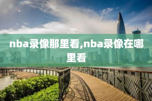 nba录像那里看,nba录像在哪里看