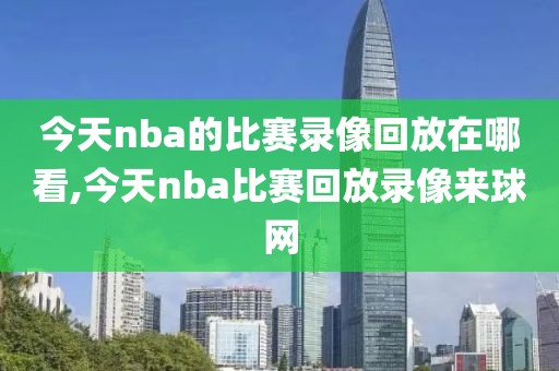 今天nba的比赛录像回放在哪看,今天nba比赛回放录像来球网