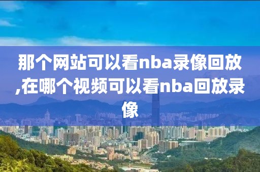 那个网站可以看nba录像回放,在哪个视频可以看nba回放录像