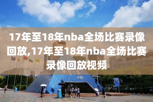 17年至18年nba全场比赛录像回放,17年至18年nba全场比赛录像回放视频