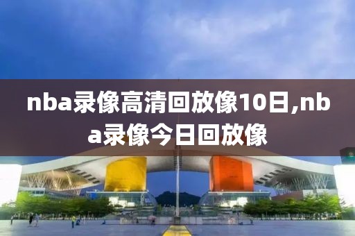 nba录像高清回放像10日,nba录像今日回放像