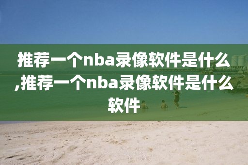 推荐一个nba录像软件是什么,推荐一个nba录像软件是什么软件