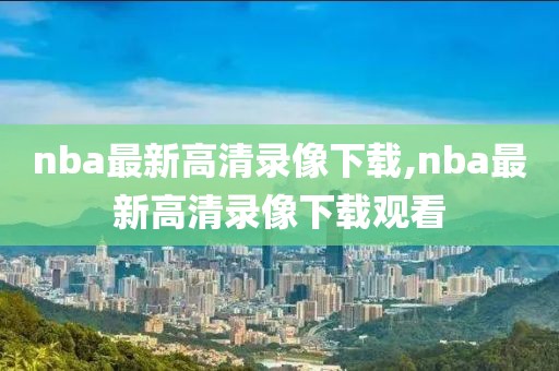 nba最新高清录像下载,nba最新高清录像下载观看