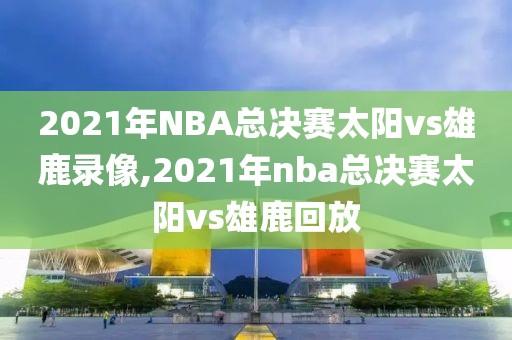 2021年NBA总决赛太阳vs雄鹿录像,2021年nba总决赛太阳vs雄鹿回放