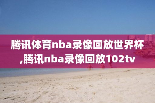 腾讯体育nba录像回放世界杯,腾讯nba录像回放102tv