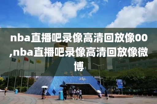 nba直播吧录像高清回放像00,nba直播吧录像高清回放像微博