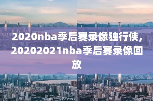 2020nba季后赛录像独行侠,20202021nba季后赛录像回放