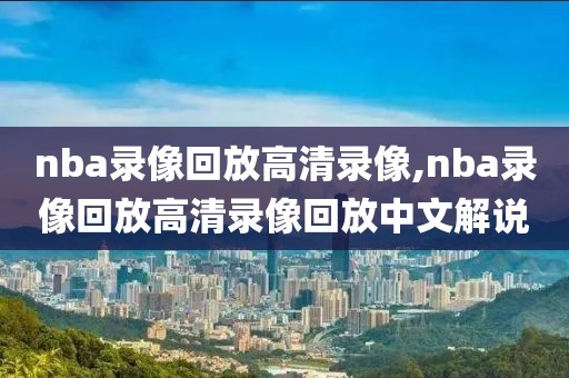 nba录像回放高清录像,nba录像回放高清录像回放中文解说