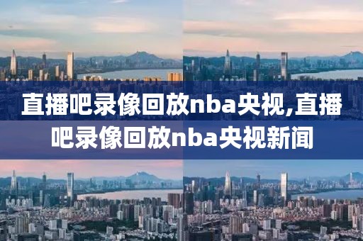 直播吧录像回放nba央视,直播吧录像回放nba央视新闻