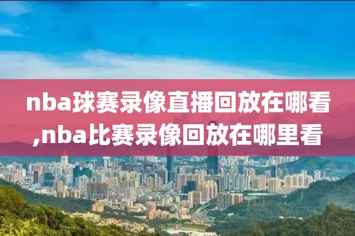 nba球赛录像直播回放在哪看,nba比赛录像回放在哪里看