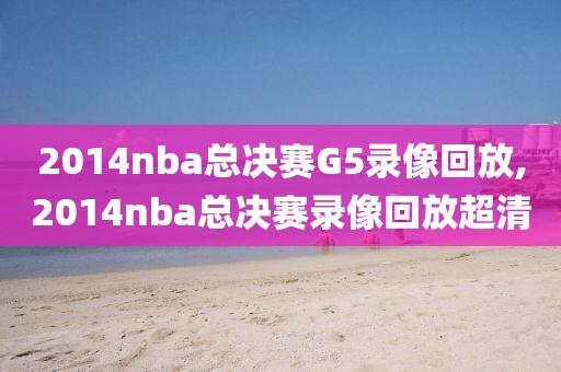 2014nba总决赛G5录像回放,2014nba总决赛录像回放超清