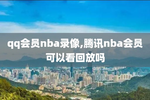 qq会员nba录像,腾讯nba会员可以看回放吗