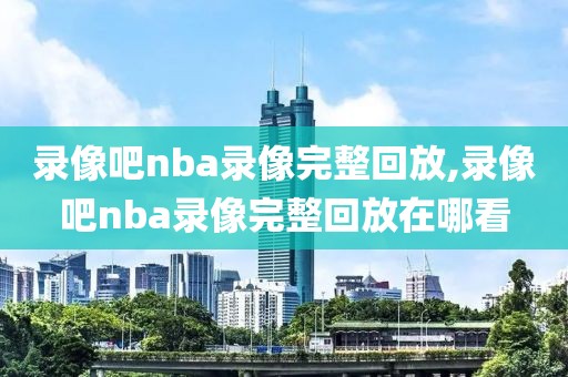 录像吧nba录像完整回放,录像吧nba录像完整回放在哪看